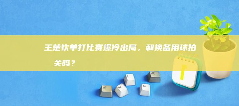 王楚钦单打比赛爆冷出局，和换备用球拍有关吗？